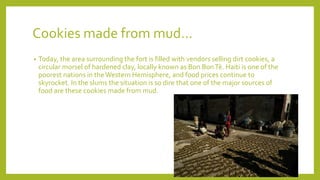 Cookies made from mud…
• Today, the area surrounding the fort is filled with vendors selling dirt cookies, a
circular morsel of hardened clay, locally known as Bon BonTè. Haiti is one of the
poorest nations in theWestern Hemisphere, and food prices continue to
skyrocket. In the slums the situation is so dire that one of the major sources of
food are these cookies made from mud.
 