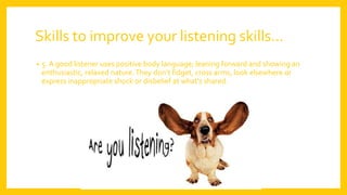 Skills to improve your listening skills…
• 5. A good listener uses positive body language; leaning forward and showing an
enthusiastic, relaxed nature.They don’t fidget, cross arms, look elsewhere or
express inappropriate shock or disbelief at what’s shared.
 