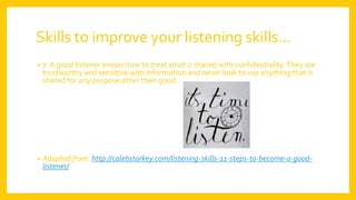 Skills to improve your listening skills…
• 7.A good listener knows how to treat what is shared with confidentiality.They are
trustworthy and sensitive with information and never look to use anything that is
shared for any purpose other then good.
• Adapted from: http://calebstorkey.com/listening-skills-11-steps-to-become-a-good-
listener/
 