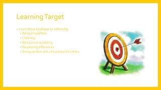 LearningTarget
• I can show kindness to others by
• Being empathetic
• Listening
• Being more accepting
• Respecting differences
• Doing random acts of kindness for others
 