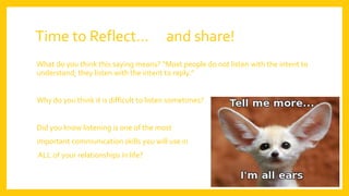 Time to Reflect… and share!
What do you think this saying means? “Most people do not listen with the intent to
understand; they listen with the intent to reply.”
Why do you think it is difficult to listen sometimes?
Did you know listening is one of the most
important communication skills you will use in
ALL of your relationships in life?
 
