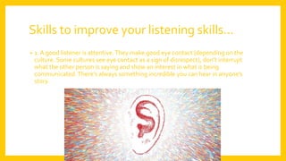 Skills to improve your listening skills…
• 1. A good listener is attentive.They make good eye contact (depending on the
culture. Some cultures see eye contact as a sign of disrespect), don’t interrupt
what the other person is saying and show an interest in what is being
communicated.There’s always something incredible you can hear in anyone’s
story.
 