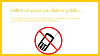 Skills to improve your listening skills…
• 3. A good listener does not check their phone or tablet in the middle of a
conversation, when someone is sharing with them.
 