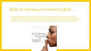 Skills to improve your listening skills…
• 4. A good listener is not waiting for their chance to get a word in, treating the
‘period of listening’ as a pause in their ‘monologue.’ Being so focused on trying to
get ones view over is insensitive and misses the real value in the conversation.
 