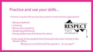 Practice and use your skills…
• Practice using the skills we have discussed this month and start applying them
• Being empathetic
• Listening
• Being more accepting
• Respecting differences
• Doing random acts of kindness for others
In the words of two students from Snowcrest who were recently in Mrs.
Roane’s office,
“Being nice is not that hard!You just do it… it’s so easy!!!”
 