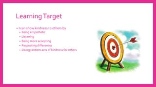 LearningTarget
• I can show kindness to others by
• Being empathetic
• Listening
• Being more accepting
• Respecting differences
• Doing random acts of kindness for others
 
