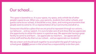 Our school…
This space is loaned to us. It is your space, my space, and a whole lot of other
people’s space to use.When you, your parents, students from other schools, and
guests come to our school, it should be a nice, clean, and inviting environment that
people want to come to. It is a representation of our community and all of us.
Snowcrest should be a place that we are proud to represent through our actions…
our behavior… and our speech. It is ours to take care of and show that we appreciate
the opportunity to utilize this space in a positive way.We appreciate having a great
facility to come to and learn… we appreciate our teachers… we appreciate our
entire staff and faculty that run our school… and we appreciate our students!
We are a team and should work together to accomplish the goal of making our
school great. EVERY person in the school has a responsibility to do their part.
 