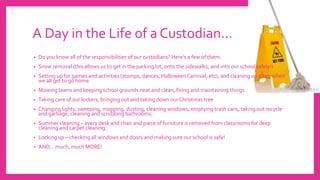 A Day in the Life of a Custodian…
• Do you know all of the responsibilities of our custodians? Here’s a few of them:
• Snow removal (this allows us to get in the parking lot, onto the sidewalks, and into our school safely!)
• Setting up for games and activities (stomps, dances, Halloween Carnival, etc), and cleaning up after, when
we all get to go home.
• Mowing lawns and keeping school grounds neat and clean, fixing and maintaining things
• Taking care of our lockers, bringing out and taking down our Christmas tree
• Changing lights, sweeping, mopping, dusting, cleaning windows, emptying trash cans, taking out recycle
and garbage, cleaning and scrubbing bathrooms.
• Summer cleaning – every desk and chair and piece of furniture is removed from classrooms for deep
cleaning and carpet cleaning.
• Locking up – checking all windows and doors and making sure our school is safe!
• AND… much, much MORE!
 