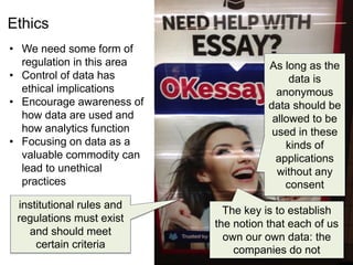 Ethics
• We need some form of
regulation in this area
• Control of data has
ethical implications
• Encourage awareness of
how data are used and
how analytics function
• Focusing on data as a
valuable commodity can
lead to unethical
practices
The key is to establish
the notion that each of us
own our own data: the
companies do not
institutional rules and
regulations must exist
and should meet
certain criteria
As long as the
data is
anonymous
data should be
allowed to be
used in these
kinds of
applications
without any
consent
 