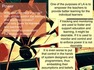 One of the purposes of LA is to
empower the teachers to
provide better learning for the
individual learners
It is even worse to put
that control in the hands
of system designers and
programmers, thus
embedding their
assumptions and beliefs
• Who should control the data?
• Who should control the learning
and teaching process?
• Who sets goals for learners
and teachers?
• Who needs to understand
the analytic process?
Power
if tracking and monitoring
are used to foster and
support education and
learning, it might be
desirable. If it is used to
monitor and control and
to enforce power it is not
desirable
 