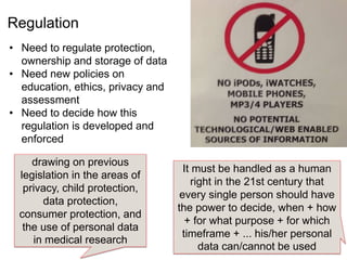 drawing on previous
legislation in the areas of
privacy, child protection,
data protection,
consumer protection, and
the use of personal data
in medical research
It must be handled as a human
right in the 21st century that
every single person should have
the power to decide, when + how
+ for what purpose + for which
timeframe + ... his/her personal
data can/cannot be used
• Need to regulate protection,
ownership and storage of data
• Need new policies on
education, ethics, privacy and
assessment
• Need to decide how this
regulation is developed and
enforced
Regulation
 