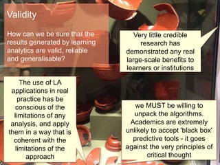 Very little credible
research has
demonstrated any real
large-scale benefits to
learners or institutions
The use of LA
applications in real
practice has be
conscious of the
limitations of any
analysis, and apply
them in a way that is
coherent with the
limitations of the
approach
we MUST be willing to
unpack the algorithms.
Academics are extremely
unlikely to accept 'black box'
predictive tools - it goes
against the very principles of
critical thought
Validity
How can we be sure that the
results generated by learning
analytics are valid, reliable
and generalisable?
 