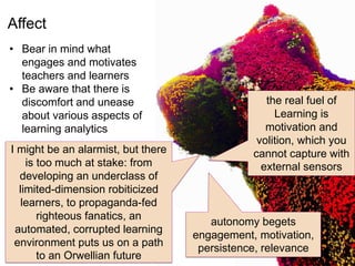 Affect
• Bear in mind what
engages and motivates
teachers and learners
• Be aware that there is
discomfort and unease
about various aspects of
learning analytics
the real fuel of
Learning is
motivation and
volition, which you
cannot capture with
external sensors
I might be an alarmist, but there
is too much at stake: from
developing an underclass of
limited-dimension robiticized
learners, to propaganda-fed
righteous fanatics, an
automated, corrupted learning
environment puts us on a path
to an Orwellian future
autonomy begets
engagement, motivation,
persistence, relevance
 