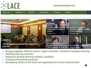 Priority areas for education and training
3
• Bringing together different sectors: higher education, schools & workplace learning
• Building enduring networks
• Helping to develop learning analytics capability
• Creating and sharing resources
• Developing visions of the future and agreeing how to work towards them
www.laceproject.eu
 