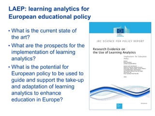 LAEP: learning analytics for
European educational policy
4
• What is the current state of
the art?
• What are the prospects for the
implementation of learning
analytics?
• What is the potential for
European policy to be used to
guide and support the take-up
and adaptation of learning
analytics to enhance
education in Europe? http://bit.ly/2jLfx9p
 