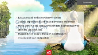 – Relaxation and mediation wherever you are
– Tailored experiences based on an individual’s preferences
– World’s first VR app to measure heart rate in virtual reality to
effect the VR experience
– Marriott hotels using to transport tired travellers
– Treatment of fears and phobias
Betterment
 