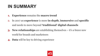 IN SUMMARY
1. Experience remains the macro trend
2. In 2017 an experience is more in-depth, immersive and specific
and needs to move beyond ‘traditional’ digital channels
3. New relationships are establishing themselves – it’s a brave new
world for brands and marketeers
4. Data will be key to driving experience
 
