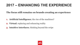 2017 – ENHANCING THE EXPERIENCE
The focus still remains on brands creating an experience
1. Artificial Intelligence; the rise of the machines?
2. Virtual; replacing and enhancing reality
3. Intuitive interfaces; thinking beyond the swipe
 