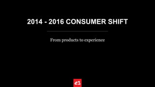 2014 - 2016 CONSUMER SHIFT
From products to experience
 