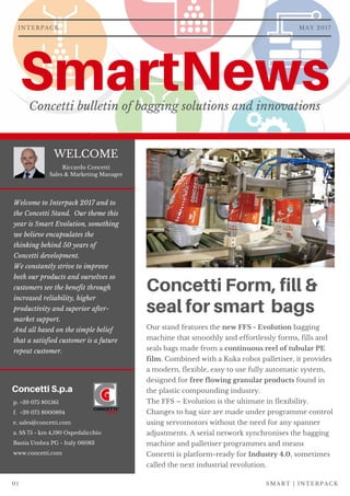 SmartNewsConcetti bulletin of bagging solutions and innovations
Concetti Form, fill &
seal for smart bags
Our stand features the new FFS - Evolution bagging
machine that smoothly and effortlessly forms, fills and
seals bags made from a continuous reel of tubular PE
film. Combined with a Kuka robot palletiser, it provides
a modern, flexible, easy to use fully automatic system,
designed for free flowing granular products found in
the plastic compounding industry.  
The FFS – Evolution is the ultimate in flexibility.
Changes to bag size are made under programme control
using servomotors without the need for any spanner
adjustments. A serial network synchronises the bagging
machine and palletiser programmes and means
Concetti is platform-ready for Industry 4.0, sometimes
called the next industrial revolution. 
MAY 2017INTERPACK
WELCOME
Concetti S.p.a
p. +39 075 801561
f.  +39 075 8000894
e. sales@concetti.com
a. SS 75 - km 4,190 Ospedalicchio
Bastia Umbra PG - Italy 06083
www.concetti.com
SMART | INTERPACK01
Welcome to Interpack 2017 and to
the Concetti Stand.  Our theme this
year is Smart Evolution, something
we believe encapsulates the
thinking behind 50 years of
Concetti development.
We constantly strive to improve
both our products and ourselves so
customers see the benefit through
increased reliability, higher
productivity and superior after-
market support.
And all based on the simple belief
that a satisfied customer is a future
repeat customer.
Riccardo Concetti
Sales & Marketing Manager
 