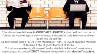 È fondamentale delineare la CUSTOMER JOURNEY cioè quel percorso in cui
l’utente via via interagisce con vari mezzi e dispositivi dalla televisione al web
(da off line ad online).
Si definiscono così il FMOT (First Moment of Truth), lo SMOT (Second Moment
of Truth) e il ZMOT (Zero Moment of Truth).
Chi fa buon marketing attraverso l’analisi dei dati dell’utente/consumatore
capisce quando arriva il ZMOT: il momento esatto in cui si decide l’acquisto.
 