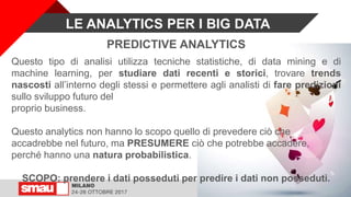 PREDICTIVE ANALYTICS
Questo tipo di analisi utilizza tecniche statistiche, di data mining e di
machine learning, per studiare dati recenti e storici, trovare trends
nascosti all’interno degli stessi e permettere agli analisti di fare predizioni
sullo sviluppo futuro del
proprio business.
Questo analytics non hanno lo scopo quello di prevedere ciò che
accadrebbe nel futuro, ma PRESUMERE ciò che potrebbe accadere,
perché hanno una natura probabilistica.
SCOPO: prendere i dati posseduti per predire i dati non posseduti.
LE ANALYTICS PER I BIG DATA
 