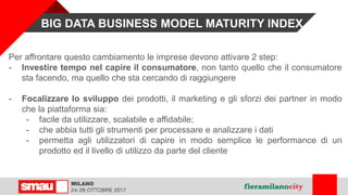 Per affrontare questo cambiamento le imprese devono attivare 2 step:
- Investire tempo nel capire il consumatore, non tanto quello che il consumatore
sta facendo, ma quello che sta cercando di raggiungere
- Focalizzare lo sviluppo dei prodotti, il marketing e gli sforzi dei partner in modo
che la piattaforma sia:
- facile da utilizzare, scalabile e affidabile;
- che abbia tutti gli strumenti per processare e analizzare i dati
- permetta agli utilizzatori di capire in modo semplice le performance di un
prodotto ed il livello di utilizzo da parte del cliente
BIG DATA BUSINESS MODEL MATURITY INDEX
 