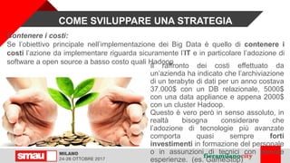 Contenere i costi:
Se l’obiettivo principale nell’implementazione dei Big Data è quello di contenere i
costi l’azione da implementare riguarda sicuramente l’IT e in particolare l’adozione di
software a open source a basso costo quali Hadoop
COME SVILUPPARE UNA STRATEGIA
Il raffronto dei costi effettuato da
un’azienda ha indicato che l’archiviazione
di un terabyte di dati per un anno costava
37.000$ con un DB relazionale, 5000$
con una data appliance e appena 2000$
con un cluster Hadoop.
Questo è vero però in senso assoluto, in
realtà bisogna considerare che
l’adozione di tecnologie più avanzate
comporta quasi sempre forti
investimenti in formazione del personale
o in assunzioni di tecnici con elevate
esperienze. (es. GameStop)
 