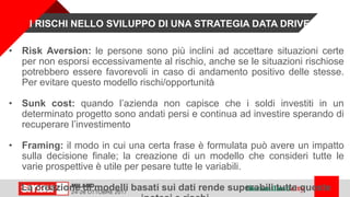• Risk Aversion: le persone sono più inclini ad accettare situazioni certe
per non esporsi eccessivamente al rischio, anche se le situazioni rischiose
potrebbero essere favorevoli in caso di andamento positivo delle stesse.
Per evitare questo modello rischi/opportunità
• Sunk cost: quando l’azienda non capisce che i soldi investiti in un
determinato progetto sono andati persi e continua ad investire sperando di
recuperare l’investimento
• Framing: il modo in cui una certa frase è formulata può avere un impatto
sulla decisione finale; la creazione di un modello che consideri tutte le
varie prospettive è utile per pesare tutte le variabili.
La creazione di modelli basati sui dati rende superabili tutte queste
I RISCHI NELLO SVILUPPO DI UNA STRATEGIA DATA DRIVEN
 