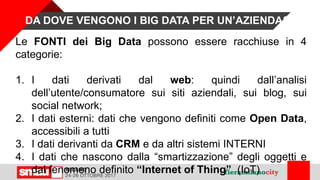 Le FONTI dei Big Data possono essere racchiuse in 4
categorie:
1. I dati derivati dal web: quindi dall’analisi
dell’utente/consumatore sui siti aziendali, sui blog, sui
social network;
2. I dati esterni: dati che vengono definiti come Open Data,
accessibili a tutti
3. I dati derivanti da CRM e da altri sistemi INTERNI
4. I dati che nascono dalla “smartizzazione” degli oggetti e
dal fenomeno definito “Internet of Thing” (IoT)
DA DOVE VENGONO I BIG DATA PER UN’AZIENDA?
 