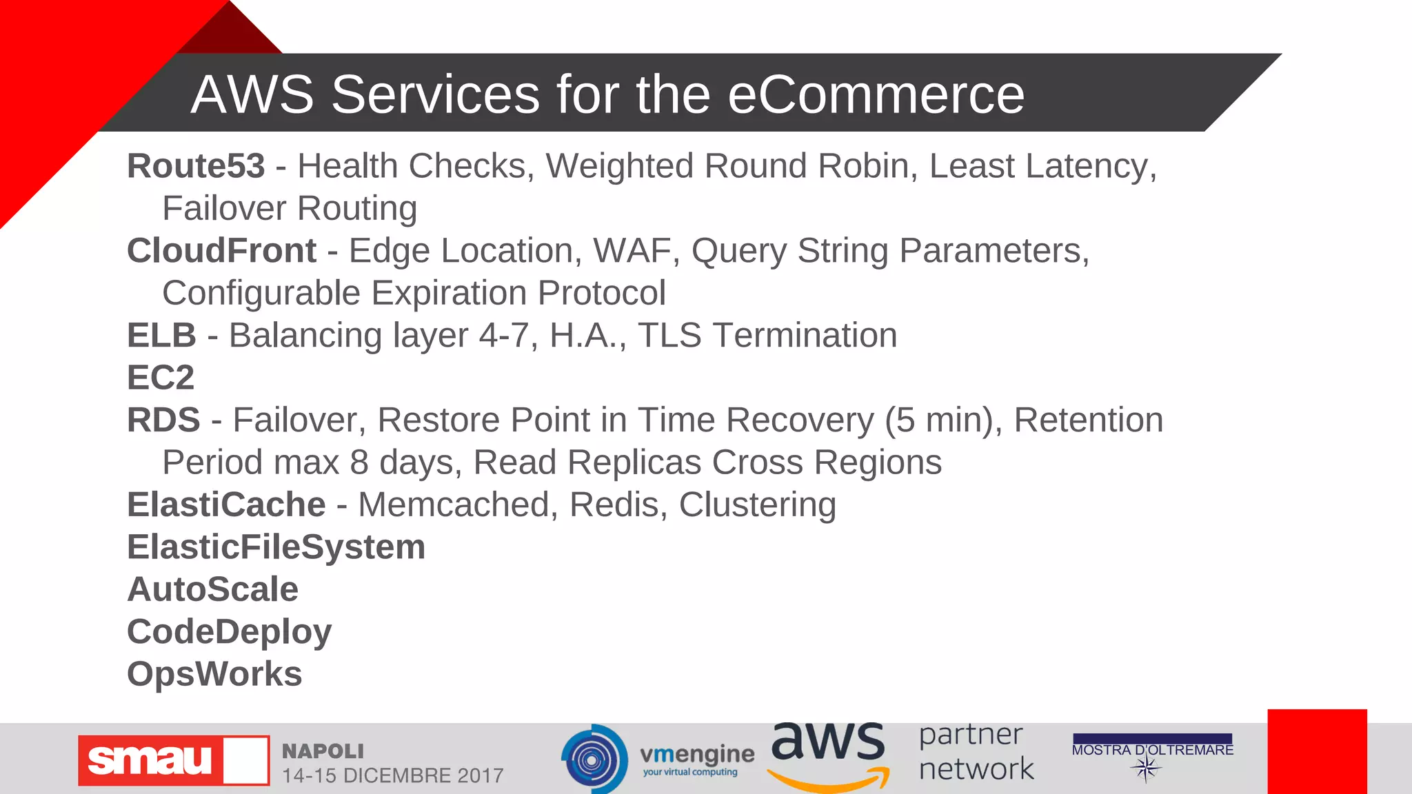 AWS Services for the eCommerce
Route53 - Health Checks, Weighted Round Robin, Least Latency,
Failover Routing
CloudFront - Edge Location, WAF, Query String Parameters,
Configurable Expiration Protocol
ELB - Balancing layer 4-7, H.A., TLS Termination
EC2
RDS - Failover, Restore Point in Time Recovery (5 min), Retention
Period max 8 days, Read Replicas Cross Regions
ElastiCache - Memcached, Redis, Clustering
ElasticFileSystem
AutoScale
CodeDeploy
OpsWorks
 