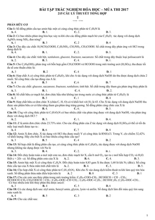 BÀI TẬP TRẮC NGHIỆM HÓA HỌC – MÙA THI 2017
215 CÂU LÝ THUYẾT TỔNG HỢP
…..

…..
PHẦN HỮU CƠ
Câu 1: Số đồng phân cấu tạo amin bậc một có cùng công thức phân tử C3H9N là
A. 4. B. 1. C. 2. D. 3.
Câu 2: Có bao nhiêu phản ứng hóa học xảy ra khi cho các đồng phân mạch hở của C2H4O2 tác dụng với dung dịch
AgNO3 trong NH3, đun nóng?
A. 1 B. 3 C. 2 D. 4
Câu 3: Cho dãy các chất: H2NCH2COOH, C2H5NH2, CH3NH2, CH3COOH. Số chất trong dãy phản ứng với HCl trong
dung dịch là
A. 4. B. 1. C. 2. D. 3.
Câu 4: Cho dãy các chất: tinh bột, xenlulozơ, glucozơ, fructozơ, saccarozơ. Số chất trong dãy thuộc loại polisaccarit là
A. 2. B. 3. C. 4. D. 1.
Câu 5: Cho C2H4(OH)2 phản ứng với hỗn hợp gồm CH3COOH và HCOOH trong môi trường axit (H2SO4), thu được tối
đa số este thuần chức là:
A. 3 B. 2 C. 4 D. 1
Câu 6: Hợp chất A có công thức phân tử C8H8O2, khi cho A tác dụng với dung dịch NaOH dư thu được dung dịch chứa 2
muối. Số công thức cấu tạo đúng của A là:
A. 4 B. 5 C. 6 D. 7
Câu 7: Cho các chất: glucozơ, saccarozơ, fructozơ, xenlulozơ, tinh bột. Số chất trong dãy tham gia phản ứng thủy phân là
A. 3. B. 1. C. 4. D. 2.
Câu 8: Số chất hữu cơ mạch hở, đơn chức hầu như không tan trong nước có công thức phân tử C2H4O2 là
A. 2 B. 3 C. 1 D. 4
Câu 9: Hợp chất hữu cơ đơn chức X (chứa C, H, O) có tỉ khối hơi với H2 là 43. Cho X tác dụng với dung dịch NaOH thu
được sản phẩm hữu cơ có khả năng tham gia phản ứng tráng gương. Số đồng phân cùng chức của X là
A. 5. B. 4. C. 6. D. 3.
Câu 10: Ứng với công thức phân tử C2H7O2N có bao nhiêu chất vừa phản ứng được với dung dịch NaOH, vừa phản ứng
được với dung dịch HCl ?
A. 2. B. 3. C. 1. D. 4.
Câu 11: Z là amin đơn chức chứa 23,73% nitơ. Cho các đồng phân của Z tác dụng với dung dịch H2SO4,có thể có tối đa
mấy loại muối được tạo ra :
A. 4 B. 6 C. 7 D. 8
Câu 12: Amin X đơn chức. X tác dụng với HCl thu được muối Y có công thức là RNH3Cl. Trong Y, clo chiếm 32,42%
về khối lượng. Hãy cho biết X có bao nhiêu công thức cấu tạo?
A. 3 B. 5 C. 4 D. 2
Câu 13: Số hợp chất là đồng phân cấu tạo, có cùng công thức phân tử C4H8O2, tác dụng được với dung dịch NaOH
nhưng không tác dụng được với Na là
A. 3. B. 4. C. 2. D. 1.
Câu 14: Đốt cháy hoàn toàn a mol một este no, đơn chức mạch hở X, cần b mol O2, tạo ra c mol hỗn hợp CO2 và H2O.
Biết c = 2(b - a). Số đồng phân este của X là A. 2. B. 6. C. 4. D. 3.
Câu 15: Amin bậc một X có công thức CxHyN. Đốt cháy hoàn toàn 8,85 gam X thu được 1,68 lít khí N2 (đktc). Số công
thức cấu tạo của X thỏa mãn tính chất trên là A. 2. B. 4. C. 3. D. 5.
Câu 16: Cho hợp chất X có công thức phân tử C3H12O3N2. Khi cho X vào dung dịch kiềm thoát ra khí làm quỳ tím hóa
xanh. Số đồng phân thỏa mãn điều kiện trên là A. 2 B. 0 C. 3 D. 1
Câu 17: Cho các este sau thủy phân trong môi trường kiềm :C6H5–COO–CH3 ; HCOOCH = CH – CH3;
HCOOCH=CH2 CH3COOCH = CH2 ; C6H5–OOC–CH=CH2 ; C6H5–OOC–C2H5 ; HCOOC2H5 ;C2H5–OOC–CH3 .
Có bao nhiêu este khi thủy phân thu được ancol:
A. 3 B. 4 C. 5 D. 6
Câu 18: Có các dung dịch sau: etyl amin, benzyl amin, glyxin, lysin và anilin. Số dung dịch làm đổi màu quỳ tím sang
màu xanh là:
A. 4 B. 5 C. 3 D. 2
Câu 19: Cho các chất sau:
1
 