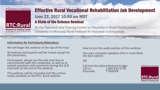 Information for Participants/Attendees:
We will begin the webinar at the top of the hour.
All webinar participants will be muted except for
the presenters.
Participants, please use the text chat box to
communicate with the moderator, as well as to
submit questions and comments during the Q &
A periods at the end of the webinar.
This webinar will be recorded and the archive
made available on the RTC: Rural website.
How to join the audio portion of this webinar:
Use your computer speakers (this is most likely
the best option)
OR
Call into the teleconference bridge:
Call in: 1-800-832-0736
Passcode: 7785002#
 