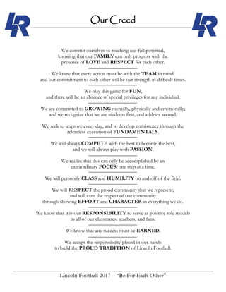 Lincoln Football 2017 – “Be For Each Other”
Our Creed
We commit ourselves to reaching our full potential,
knowing that our FAMILY can only progress with the
presence of LOVE and RESPECT for each other.
We know that every action must be with the TEAM in mind,
and our commitment to each other will be our strength in difficult times.
We play this game for FUN,
and there will be an absence of special privileges for any individual.
We are committed to GROWING mentally, physically and emotionally;
and we recognize that we are students first, and athletes second.
We seek to improve every day, and to develop consistency through the
relentless execution of FUNDAMENTALS.
We will always COMPETE with the best to become the best,
and we will always play with PASSION.
We realize that this can only be accomplished by an
extraordinary FOCUS, one step at a time.
We will personify CLASS and HUMILITY on and off of the field.
We will RESPECT the proud community that we represent,
and will earn the respect of our community
through showing EFFORT and CHARACTER in everything we do.
We know that it is our RESPONSIBILITY to serve as positive role models
to all of our classmates, teachers, and fans.
We know that any success must be EARNED.
We accept the responsibility placed in our hands
to build the PROUD TRADITION of Lincoln Football.
 