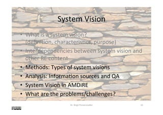 System	Vision	
•  What	is	a	system	vision?	
(deﬁni@on,	characteris@cs,	purpose)	
•  Interdependencies	between	system	vision	and	
other	RE	content	
•  Methods:	Types	of	system	visions	
•  Analysis:	Informa@on	sources	and	QA	
•  System	Vision	in	AMDiRE	
•  What	are	the	problems/challenges?	
Dr.	Birgit	Penzenstadler	 10	
K	Rayker,	stock.xchng	
 