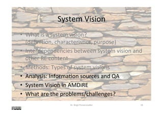System	Vision	
•  What	is	a	system	vision?	
(deﬁni@on,	characteris@cs,	purpose)	
•  Interdependencies	between	system	vision	and	
other	RE	content	
•  Methods:	Types	of	system	visions	
•  Analysis:	Informa@on	sources	and	QA	
•  System	Vision	in	AMDiRE	
•  What	are	the	problems/challenges?	
Dr.	Birgit	Penzenstadler	 18	
K	Rayker,	stock.xchng	
 