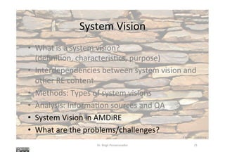 System	Vision	
•  What	is	a	system	vision?	
(deﬁni@on,	characteris@cs,	purpose)	
•  Interdependencies	between	system	vision	and	
other	RE	content	
•  Methods:	Types	of	system	visions	
•  Analysis:	Informa@on	sources	and	QA	
•  System	Vision	in	AMDiRE	
•  What	are	the	problems/challenges?	
Dr.	Birgit	Penzenstadler	 25	
K	Rayker,	stock.xchng	
 