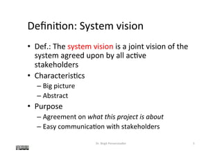 Deﬁni@on:	System	vision	
•  Def.:	The	system	vision	is	a	joint	vision	of	the	
system	agreed	upon	by	all	ac@ve	
stakeholders	
•  Characteris@cs	
– Big	picture	
– Abstract	
•  Purpose	
– Agreement	on	what	this	project	is	about	
– Easy	communica@on	with	stakeholders	
Dr.	Birgit	Penzenstadler	 5	
 