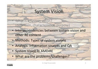 System	Vision	
•  What	is	a	system	vision?	
(deﬁni@on,	characteris@cs,	purpose)	
•  Interdependencies	between	system	vision	and	
other	RE	content	
•  Methods:	Types	of	system	visions	
•  Analysis:	Informa@on	sources	and	QA	
•  System	Vision	in	AMDiRE	
•  What	are	the	problems/challenges?	
Dr.	Birgit	Penzenstadler	 8	
K	Rayker,	stock.xchng	
 