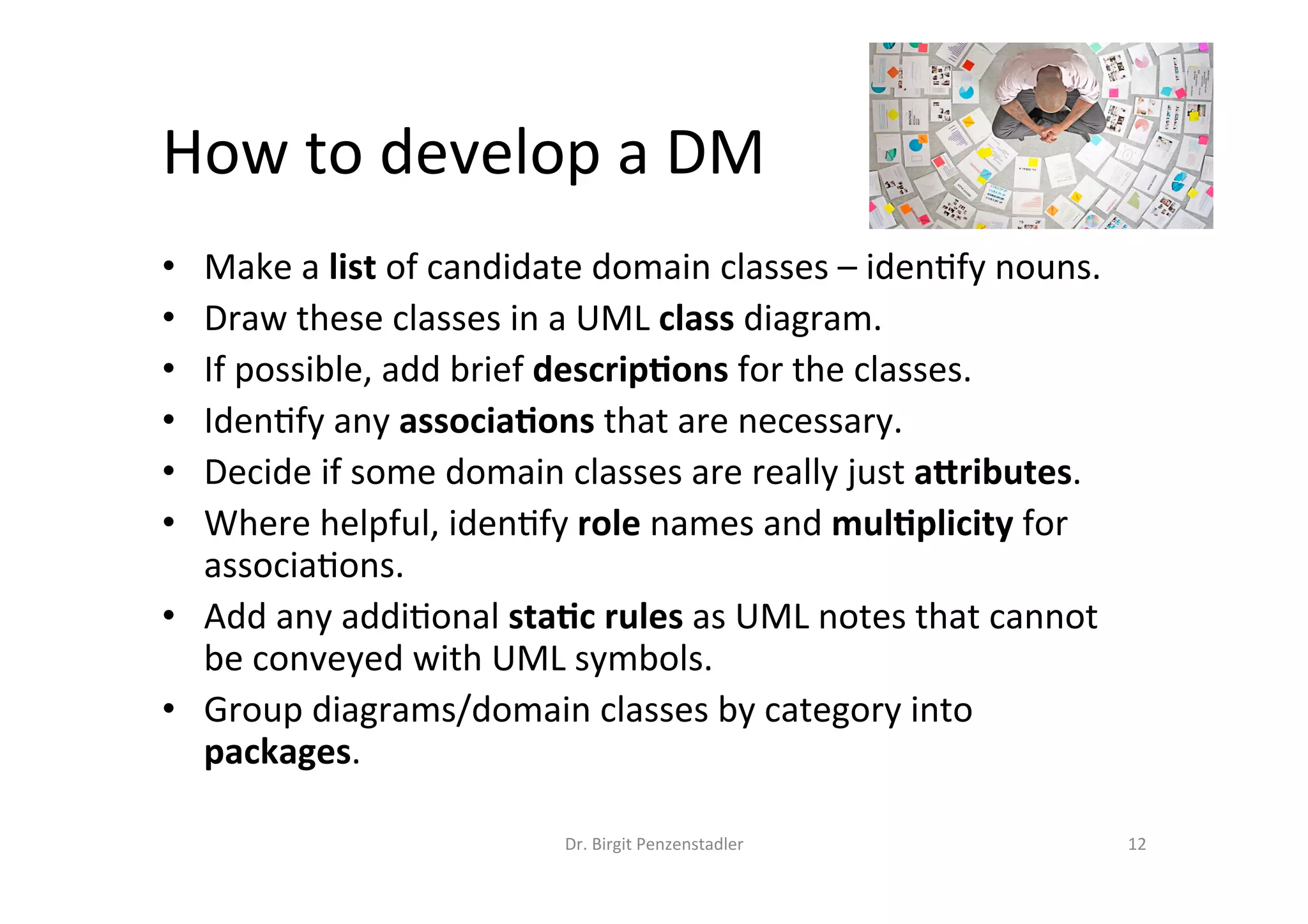 How	to	develop	a	DM	
•  Make	a	list	of	candidate	domain	classes	–	iden?fy	nouns.	
•  Draw	these	classes	in	a	UML	class	diagram.	
•  If	possible,	add	brief	descrip>ons	for	the	classes.	
•  Iden?fy	any	associa>ons	that	are	necessary.	
•  Decide	if	some	domain	classes	are	really	just	a<ributes.	
•  Where	helpful,	iden?fy	role	names	and	mul>plicity	for	
associa?ons.	
•  Add	any	addi?onal	sta>c	rules	as	UML	notes	that	cannot	
be	conveyed	with	UML	symbols.	
•  Group	diagrams/domain	classes	by	category	into	
packages.	
Dr.	Birgit	Penzenstadler	 12	
 