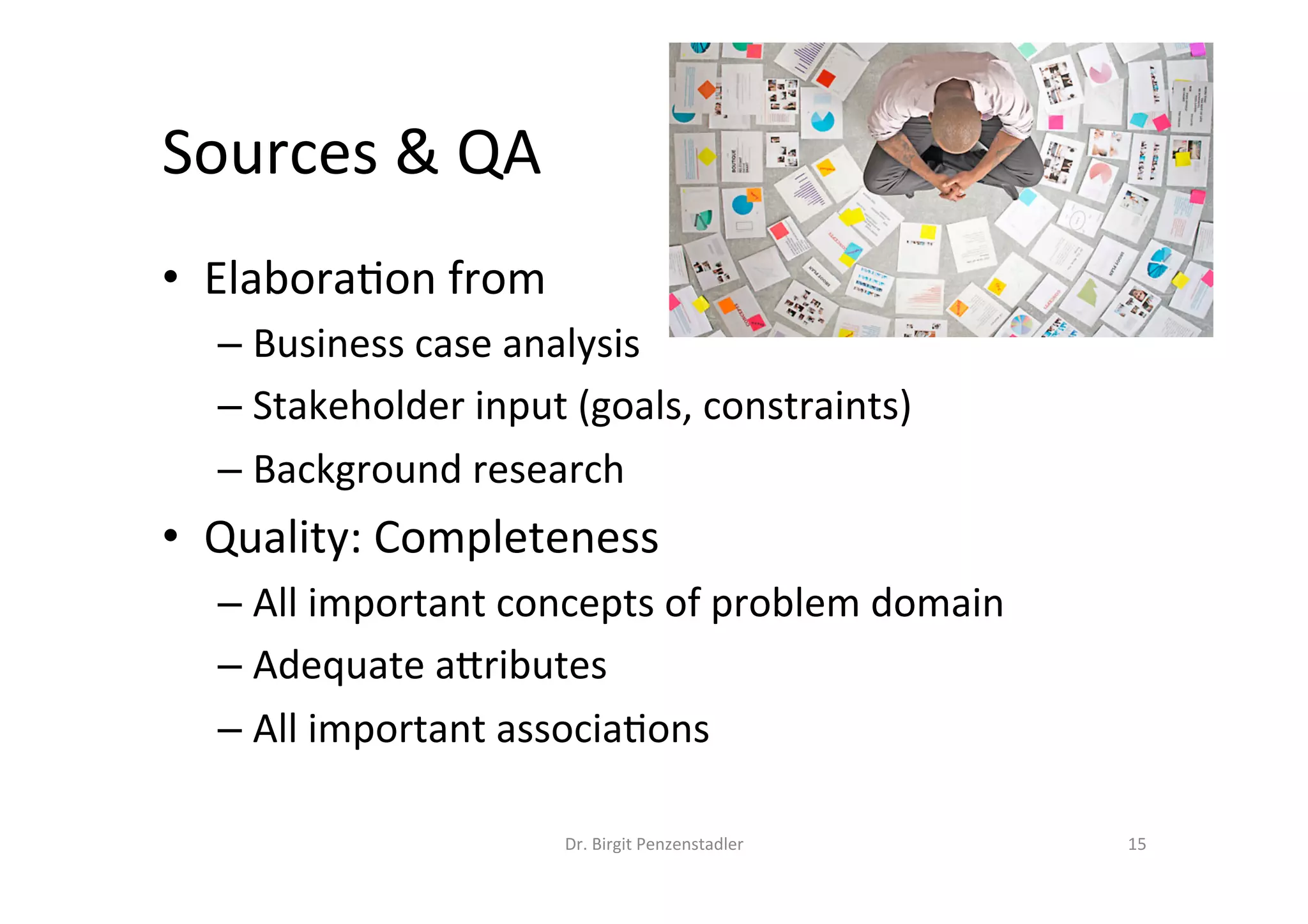 Sources	&	QA	
•  Elabora?on	from	
– Business	case	analysis	
– Stakeholder	input	(goals,	constraints)	
– Background	research	
•  Quality:	Completeness	
– All	important	concepts	of	problem	domain	
– Adequate	aMributes	
– All	important	associa?ons	
Dr.	Birgit	Penzenstadler	 15	
 