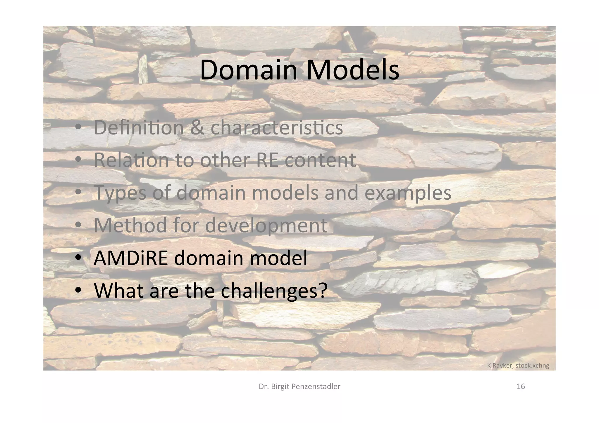 Domain	Models	
•  Deﬁni?on	&	characteris?cs	
•  Rela?on	to	other	RE	content	
•  Types	of	domain	models	and	examples	
•  Method	for	development	
•  AMDiRE	domain	model	
•  What	are	the	challenges?	
Dr.	Birgit	Penzenstadler	 16	
K	Rayker,	stock.xchng	
 