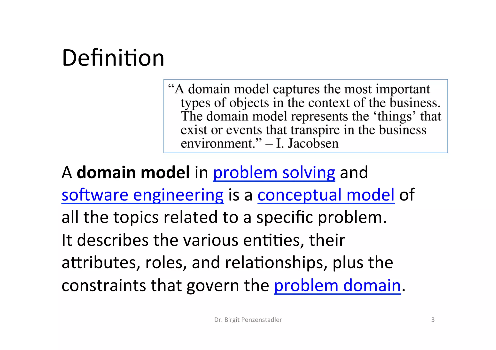 Deﬁni?on	
A	domain	model	in	problem	solving	and	
soJware	engineering	is	a	conceptual	model	of	
all	the	topics	related	to	a	speciﬁc	problem.		
It	describes	the	various	en??es,	their	
aMributes,	roles,	and	rela?onships,	plus	the	
constraints	that	govern	the	problem	domain.	
Dr.	Birgit	Penzenstadler	 3	
 