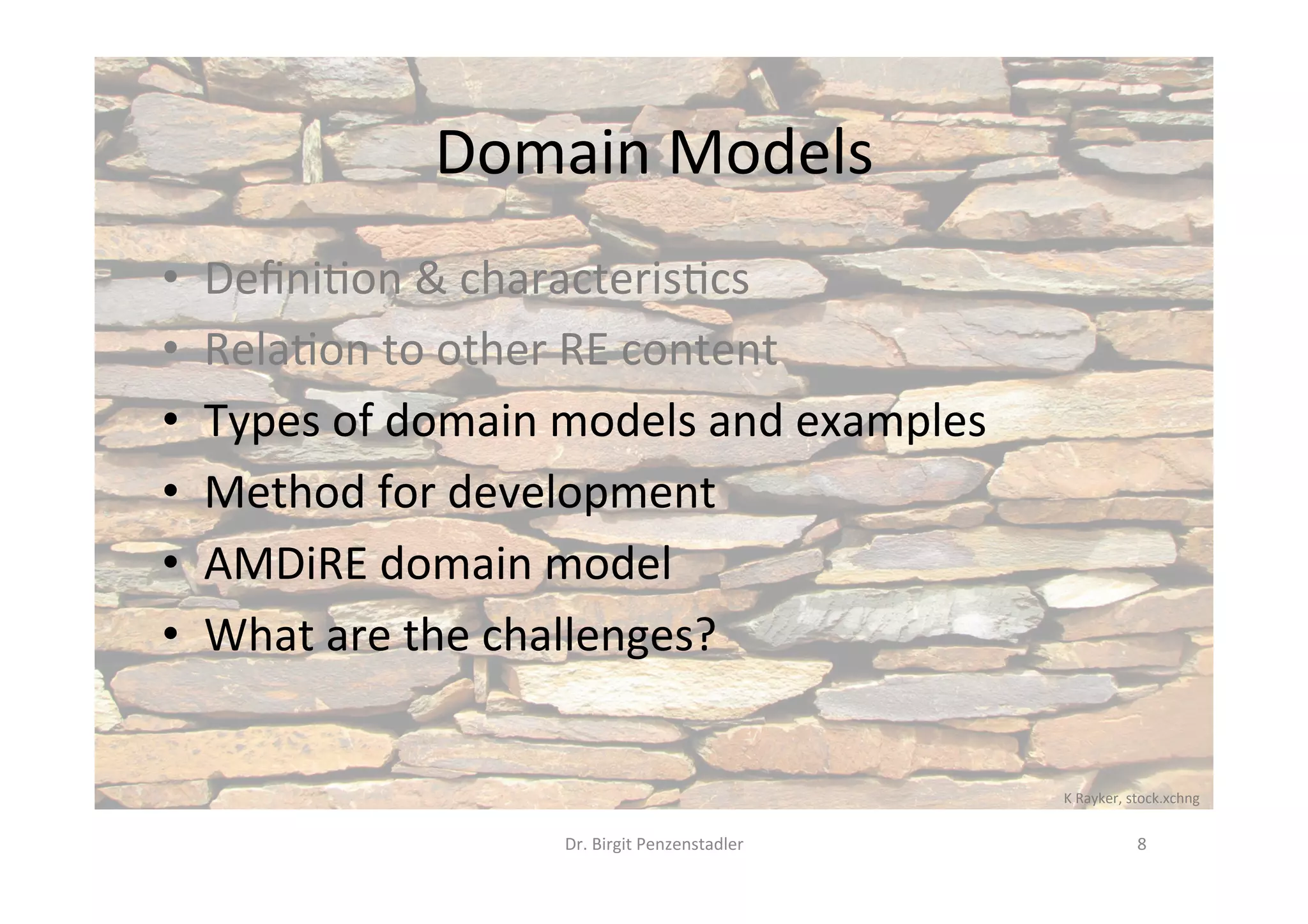 Domain	Models	
•  Deﬁni?on	&	characteris?cs	
•  Rela?on	to	other	RE	content	
•  Types	of	domain	models	and	examples	
•  Method	for	development	
•  AMDiRE	domain	model	
•  What	are	the	challenges?	
Dr.	Birgit	Penzenstadler	 8	
K	Rayker,	stock.xchng	
 