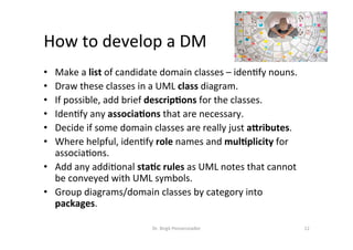How	to	develop	a	DM	
•  Make	a	list	of	candidate	domain	classes	–	iden?fy	nouns.	
•  Draw	these	classes	in	a	UML	class	diagram.	
•  If	possible,	add	brief	descrip>ons	for	the	classes.	
•  Iden?fy	any	associa>ons	that	are	necessary.	
•  Decide	if	some	domain	classes	are	really	just	a<ributes.	
•  Where	helpful,	iden?fy	role	names	and	mul>plicity	for	
associa?ons.	
•  Add	any	addi?onal	sta>c	rules	as	UML	notes	that	cannot	
be	conveyed	with	UML	symbols.	
•  Group	diagrams/domain	classes	by	category	into	
packages.	
Dr.	Birgit	Penzenstadler	 12	
 