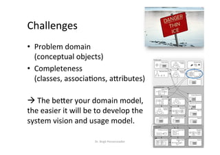 Challenges	
•  Problem	domain	
(conceptual	objects)	
•  Completeness	
(classes,	associa?ons,	aMributes)	
	
à	The	beMer	your	domain	model,		
the	easier	it	will	be	to	develop	the	
system	vision	and	usage	model.	
Dr.	Birgit	Penzenstadler	 18	
Context Layer
System Layer
Requirements Layer
Stakeholder Model Objectives
& Goals
Constraints
& Rules
!
!
!
!
!
Data Model
E
A
A
A
E
System Vision
Functional
Hierarchy
Architecture Overview
System
Function Model
Fun 1
Fun 2
Component Model
C C
Data Model
E
A
A
A
E
Behaviour Model
Business Case
Deployment Requirements
System Constraints
Domain Model
Service ModelUsage Model
Quality Requirements
Risk List
Project Scope
Process Requirements
Glossary
Glossary
Glossary
 
