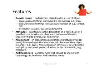 Features	
•  Domain	classes	–	each	domain	class	denotes	a	type	of	object	
–  Business	objects:	things	manipulated	in	the	business,	e.g.,	Order	
–  Real	world	objects:	things	the	business	keeps	track	of,	e.g.,	Contact,	
Site	
–  Events	that	transpire,	e.g.	Sale	and	Payment	
•  A<ributes	–	an	aMribute	is	the	descrip?on	of	a	named	slot	of	a	
speciﬁed	type	in	a	domain	class;	each	instance	of	the	class	
separately	holds	a	value,	e.g.	name	or	ID	
•  Associa>ons	–	an	associa?on	is	a	rela?onship	between	two	(or	
more)	domain	classes	that	describes	links	between	their	object	
instances,	e.g.,	owns.	Associa?ons	can	have	roles,	describing	the	
mul?plicity	and	par?cipa?on	of	a	class	in	the	rela?onship,	e.g.	
employee.	
•  Addi>onal	rules	–	complex	rules	that	cannot	be	shown	with	
symbology	can	be	shown	with	aMached	notes.	
Dr.	Birgit	Penzenstadler	 6	
 