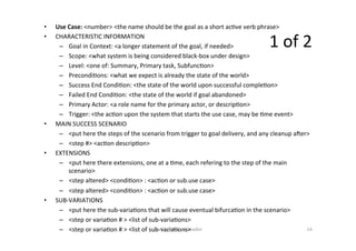 •  Use	Case:	<number>	<the	name	should	be	the	goal	as	a	short	ac=ve	verb	phrase>	
•  CHARACTERISTIC	INFORMATION	
–  Goal	in	Context:	<a	longer	statement	of	the	goal,	if	needed>	
–  Scope:	<what	system	is	being	considered	black-box	under	design>	
–  Level:	<one	of:	Summary,	Primary	task,	Subfunc=on>	
–  Precondi=ons:	<what	we	expect	is	already	the	state	of	the	world>	
–  Success	End	Condi=on:	<the	state	of	the	world	upon	successful	comple=on>	
–  Failed	End	Condi=on:	<the	state	of	the	world	if	goal	abandoned>	
–  Primary	Actor:	<a	role	name	for	the	primary	actor,	or	descrip=on>	
–  Trigger:	<the	ac=on	upon	the	system	that	starts	the	use	case,	may	be	=me	event>	
•  MAIN	SUCCESS	SCENARIO	
–  <put	here	the	steps	of	the	scenario	from	trigger	to	goal	delivery,	and	any	cleanup	aner>	
–  <step	#>	<ac=on	descrip=on>	
•  EXTENSIONS	
–  <put	here	there	extensions,	one	at	a	=me,	each	refering	to	the	step	of	the	main	
scenario>	
–  <step	altered>	<condi=on>	:	<ac=on	or	sub.use	case>	
–  <step	altered>	<condi=on>	:	<ac=on	or	sub.use	case>	
•  SUB-VARIATIONS	
–  <put	here	the	sub-varia=ons	that	will	cause	eventual	bifurca=on	in	the	scenario>	
–  <step	or	varia=on	#	>	<list	of	sub-varia=ons>	
–  <step	or	varia=on	#	>	<list	of	sub-varia=ons>	Dr.	Birgit	Penzenstadler	 14	
1	of	2	
 