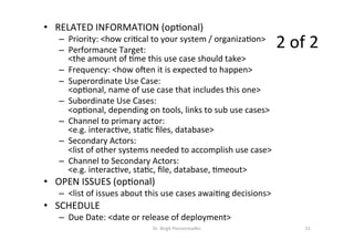 •  RELATED	INFORMATION	(op=onal)	
–  Priority:	<how	cri=cal	to	your	system	/	organiza=on>	
–  Performance	Target:		
<the	amount	of	=me	this	use	case	should	take>	
–  Frequency:	<how	onen	it	is	expected	to	happen>	
–  Superordinate	Use	Case:		
<op=onal,	name	of	use	case	that	includes	this	one>	
–  Subordinate	Use	Cases:		
<op=onal,	depending	on	tools,	links	to	sub	use	cases>	
–  Channel	to	primary	actor:		
<e.g.	interac=ve,	sta=c	ﬁles,	database>	
–  Secondary	Actors:		
<list	of	other	systems	needed	to	accomplish	use	case>	
–  Channel	to	Secondary	Actors:		
<e.g.	interac=ve,	sta=c,	ﬁle,	database,	=meout>	
•  OPEN	ISSUES	(op=onal)	
–  <list	of	issues	about	this	use	cases	awai=ng	decisions>	
•  SCHEDULE	
–  Due	Date:	<date	or	release	of	deployment>	
2	of	2	
	
Dr.	Birgit	Penzenstadler	 15	
 