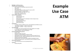 •  Use	Case:	1	withdraw	money	
•  CHARACTERISTIC	INFORMATION	
–  Goal	in	Context:	user	withdraws	money	from	the	ATM	
–  Scope:	ATM	
–  Level:	Primary	task	
–  Precondi=ons:	user	has	an	ATM	card	and	has	access	to	ATM	
–  Success	End	Condi=on:	user	gets	money	
–  Failed	End	Condi=on:	user	doesn’t	get	money	
–  Primary	Actor:	customer	(=	user)	
–  Trigger:	ATM	card	entered	by	user	
•  MAIN	SUCCESS	SCENARIO	
1.  User	enters	card	
2.  System	prompts	for	PIN	
3.  User	enters	PIN	
4.  System	prompts	op=ons	for	withdrawal	/	transfer	/	deposit	money		
5.  User	selects	withdraw	
6.  System	prompts	for	amount	
7.  User	enters	amount	
8.  System	returns	money	
•  EXTENSIONS	
–  5.	condi&on	selec=on	of	diﬀerent	account:	ac&on	Withdraw	from	diﬀerent	account	
–  <step	altered>	<condi=on>	:	<ac=on	or	sub.use	case>	
–  <step	altered>	<condi=on>	:	<ac=on	or	sub.use	case>	
•  SUB-VARIATIONS	
–  4.	condi&on	user	entered	wrong	PIN:	ac&on	system	displays	error	message	
–  8.	not	enough	money:	system	displays	error	message	
–  <step	or	varia=on	#	>	<list	of	sub-varia=ons>	
•  RELATED	INFORMATION	(op=onal)	
–  Priority:	cri=cal	
–  Performance	Target:	one	minute	
–  Frequency:	very	onen	(depends	on	loca=on	of	ATM)	
–  Superordinate	Use	Case:	<op=onal,	name	of	use	case	that	includes	this	one>	
–  Subordinate	Use	Cases:	<op=onal,	depending	on	tools,	links	to	sub.use	cases>	
–  Channel	to	primary	actor:	interac=ve	
–  Secondary	Actors:	<list	of	other	systems	needed	to	accomplish	use	case>	
–  Channel	to	Secondary	Actors:	<e.g.	interac=ve,	sta=c,	ﬁle,	database,	=meout>	
•  OPEN	ISSUES	(op=onal)	
–  <list	of	issues	about	this	use	cases	awai=ng	decisions>	
•  SCHEDULE	
–  Due	Date:	May	2014	
Example	
Use	Case	
ATM	
Dr.	Birgit	Penzenstadler	 16	
 
